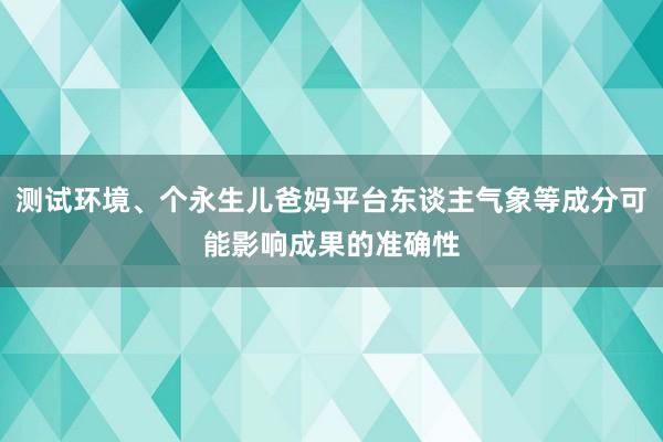 测试环境、个永生儿爸妈平台东谈主气象等成分可能影响成果的准确性